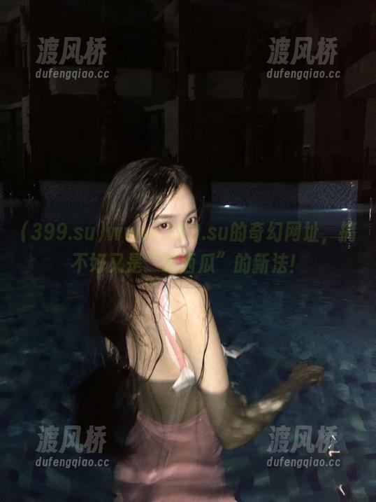 www.399.su的奇幻网址，搞不好又是“吃西瓜”的新法！