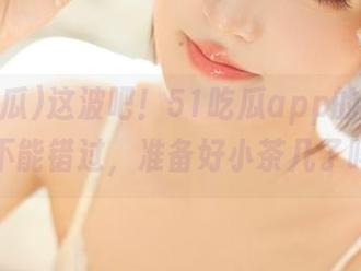 这波吧！51吃瓜app的爆料实在不能错过，准备好小茶几了吗？