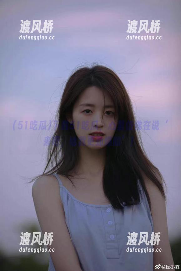 51吃瓜 下载51吃瓜,心里仿佛在说‘来吧,给我更劲爆的’!