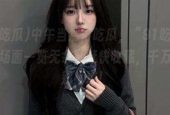 中午当然得吃瓜，“91吃瓜”火爆场面一览无余，赶快收藏，千万别跟别错过！